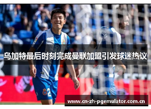 乌加特最后时刻完成曼联加盟引发球迷热议 乌加特最后时刻完成曼联加盟引发球迷热议