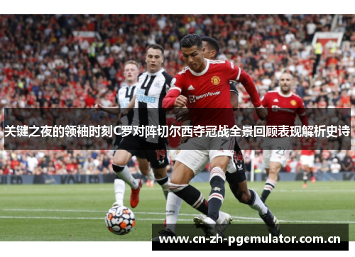 关键之夜的领袖时刻C罗对阵切尔西夺冠战全景回顾表现解析史诗 关键之夜的领袖时刻C罗对阵切尔西夺冠战全景回顾表现解析史诗
