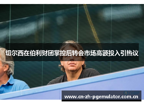 切尔西在伯利财团掌控后转会市场高额投入引热议 切尔西在伯利财团掌控后转会市场高额投入引热议