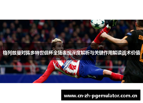 格列兹曼对阵多特世俱杯全场表现深度解析与关键作用解读战术价值 格列兹曼对阵多特世俱杯全场表现深度解析与关键作用解读战术价值