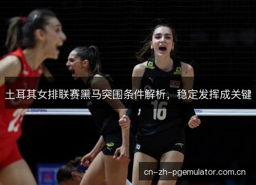 土耳其女排联赛黑马突围条件解析，稳定发挥成关键